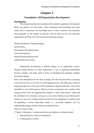 Management Development and Organization Development
Chapter 2
Foundations Of Organization Development
Introduction
This chapter describes the foundations that underlie organization development
theory and practice, art and science. These foundations the knowledge base upon
which OD is constructed. The knowledge base of OD is extensive and constantly
being upgraded. In this chapter we describe what we think are the most important
upgrading for the field. We will examine the following concepts;
Models and theories of planned change
System theory
Participation and empowerment
Team and teamwork
Parallel learning structures and
Applied behavioral science.
Organization development is planned change in an organization context.
Planned change theories are rather rudimentary as for as explaining relationships
between variables, but pretty good in terms of identifying the important variables
involved in change.
Kurt Lewin introduced new two idea of change. The first idea that what is occurring
at any point in time is a resultant in a field opposing forces. The status quo- whatever
happening right now is the result of forces pushing in opposite directions. This can be
identified by force field analysis. Whereas Lewins second idea was a model of the
change process itself. He suggested that change is a three-stage process: unfreezing
the old behavior (or situation), moving to a new level of behavior and refreezing the
behavior at new level. Change entails moving from one equilibrium to another point
of equilibrium. Lewins three-stage model is a powerful cognitive tool for
understanding change situation which are explained below
There are various stages:
1st
Stage: Unfreezing i.e. creating motivation and readiness to change through
1. Disconfirmation or lack of conformation
2. Creating guilt or anxiety.
17
 