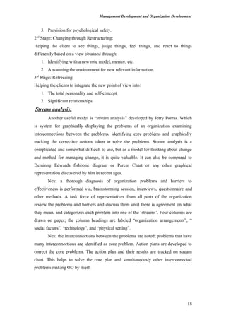 Management Development and Organization Development
3. Provision for psychological safety.
2nd
Stage: Changing through Restructuring:
Helping the client to see things, judge things, feel things, and react to things
differently based on a view obtained through:
1. Identifying with a new role model, mentor, etc.
2. A scanning the environment for new relevant information.
3rd
Stage: Refreezing:
Helping the clients to integrate the new point of view into:
1. The total personality and self-concept
2. Significant relationships
Stream analysis:
Another useful model is “stream analysis” developed by Jerry Porras. Which
is system for graphically displaying the problems of an organization examining
interconnections between the problems, identifying core problems and graphically
tracking the corrective actions taken to solve the problems. Stream analysis is a
complicated and somewhat difficult to use, but as a model for thinking about change
and method for managing change, it is quite valuable. It can also be compared to
Deminng Edwards fishbone diagram or Pareto Chart or any other graphical
representation discovered by him in recent ages.
Next a thorough diagnosis of organization problems and barriers to
effectiveness is performed via, brainstorming session, interviews, questionnaire and
other methods. A task force of representatives from all parts of the organization
review the problems and barriers and discuss them until there is agreement on what
they mean, and categorizes each problem into one of the ‘streams’. Four columns are
drawn on paper; the column headings are labeled “organization arrangements”, “
social factors”, “technology”, and “physical setting”.
Next the interconnections between the problems are noted; problems that have
many interconnections are identified as core problem. Action plans are developed to
correct the core problems. The action plan and their results are tracked on stream
chart. This helps to solve the core plan and simultaneously other interconnected
problems making OD by itself.
18
 