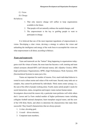 Management Development and Organization Development
C) Vision
D) Change.
He believes
1. That only massive change will suffice to keep organizations
available in the future.
2. That people will not naturally embrace the needed changes, and
3. The empowerment is the key to getti9ng people to want to
participate in change.
It is believed that one of the most important ingredients of empowerments is
vision- Developing a clear vision, devising a strategy to achieve the vision and
unleashing the intelligence and energy of the work force to accomplish the vision are
what empowerment is all about, according to Belesco.
Team and teamwork:
Team and teamwork are the “hottest” thing happening in organizations today-
gurus extol the virtues of teams; the noun team has become a verb, teaming and team
related acronyms abound-SDTs (self directed teams), QCs (Quality Circles), HPOs
(high performance Organizations), HPWs (high Performances Work Systems), STS
(Sociotechnical Systems) to name just a few.
Teams are important for number of reasons. First, much individual behavior is
rooted in socio culture norms and values of the work team. Second, many tasks are so
complex, they cannot be performed by individuals: Third, teams create synergy, i.e.,
the sum of the effort of people working alone. Fourth, teams satisfy people’s needs for
social interactions, status, recognition and respect- teams nurture human nature.
Investigators discovered the reason why a particular team performs well while others
don’t. Larson and La Fasto studied number of higher performance teams including
collegiate football national champions, heart transplant surgical teams, and the crew
of the USS Kitty Hawk, and others to determine the characteristics that make them
successful. They found 8 characteristics that are always present:
1. A clear, elevating goal;
2. A result – driven structure;
3. Competent team members;
20
 