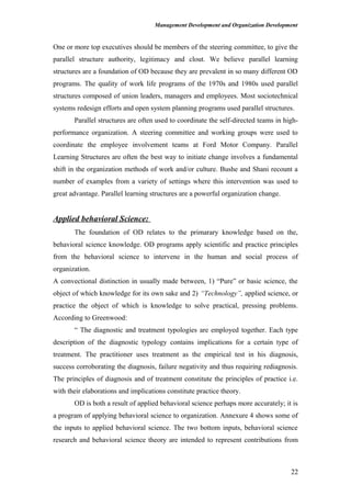 Management Development and Organization Development
One or more top executives should be members of the steering committee, to give the
parallel structure authority, legitimacy and clout. We believe parallel learning
structures are a foundation of OD because they are prevalent in so many different OD
programs. The quality of work life programs of the 1970s and 1980s used parallel
structures composed of union leaders, managers and employees. Most sociotechnical
systems redesign efforts and open system planning programs used parallel structures.
Parallel structures are often used to coordinate the self-directed teams in high-
performance organization. A steering committee and working groups were used to
coordinate the employee involvement teams at Ford Motor Company. Parallel
Learning Structures are often the best way to initiate change involves a fundamental
shift in the organization methods of work and/or culture. Bushe and Shani recount a
number of examples from a variety of settings where this intervention was used to
great advantage. Parallel learning structures are a powerful organization change.
Applied behavioral Science:
The foundation of OD relates to the primarary knowledge based on the,
behavioral science knowledge. OD programs apply scientific and practice principles
from the behavioral science to intervene in the human and social process of
organization.
A convectional distinction in usually made between, 1) “Pure” or basic science, the
object of which knowledge for its own sake and 2) “Technology”, applied science, or
practice the object of which is knowledge to solve practical, pressing problems.
According to Greenwood:
“ The diagnostic and treatment typologies are employed together. Each type
description of the diagnostic typology contains implications for a certain type of
treatment. The practitioner uses treatment as the empirical test in his diagnosis,
success corroborating the diagnosis, failure negativity and thus requiring rediagnosis.
The principles of diagnosis and of treatment constitute the principles of practice i.e.
with their elaborations and implications constitute practice theory.
OD is both a result of applied behavioral science perhaps more accurately; it is
a program of applying behavioral science to organization. Annexure 4 shows some of
the inputs to applied behavioral science. The two bottom inputs, behavioral science
research and behavioral science theory are intended to represent contributions from
22
 