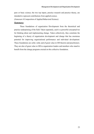 Management Development and Organization Development
pure or basic science; the two top inputs, practice research and practice theory, are
intended to represent contributions from applied science.
(Annexure 4 Composition of Applied Behavioral Science)
Summary:
These foundations of organization Development from the theoretical and
practice underpinning of the field. Taken separately, each is a powerful conceptual too
for thinking about and implementing change. Taken collectively, they constitute the
beginning of a theory of organization development and change that has enormous
potential for improving organizational performance and individual development.
These foundations are solid, valid, and of great value to OD theorist and practitioners.
They are also of great value to OD to organization leaders and members who stand to
benefit from the change programs erected on this collective foundation.
23
 