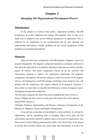 Management Development and Organization Development
Chapter 3
Managing The Organizational Development Process
Introduction:
In this chapter we examine what leaders, organization members, and OD
practitioners do as they implement and manage OD programs. First we take an in
depth look at diagnosis from several different perspectives or approaches. This is
followed by an examination of the considerations that go into selecting and
implementing interventions. Finally, guidelines for the overall management of OD
programs are presented and explained.
Diagnosis:
There are three basic components of all OD programs: diagnosis, action and
program management. The diagnosis component represents a continuous collection of
data about the total system or its subunits, and about system process culture and other
targets of interest. The action components consist of all the activities and
interventions designed to improve the organization functioning. The programs
management encompasses all activities design to ensure the success of the program
such as a developing the overall OD strategy, monitoring events along the way, and
dealing with the complexities and surprise inherent in all programs. Annexure 5
shows what we mean when we describe the OD process in terms of diagnosis, action
and program management components.
The first step to diagnosis the state of the system regarding the client’s focus of
interest. Whether the total system or some part of the whole. This can be done by
doing SWOT analysis i.e.
(Strengths, Weakness, Opportunities, and Threats). (Annexure 5 Components of the
OD process: Diagnosis, Action, and Program Management).
In second step action plans are developed to correct problems, by seizing the
opportunities, and by maintaining areas of strengths. These action plans are OD
interventions specifically tailored to address issues at all levels of organization. Step
three consists of facts finding concerning the results to the action taken. If the answer
is positive than members initiate new action plans and interventions to resolve the
24
 