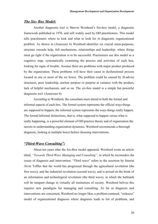 Management Development and Organization Development
The Six- Box Model:
Another diagnostic tool is Marvin Weisbord’s Six-box model, a diagnostic
framework published in 1976, and still widely used by OD practitioners. This model
tells practitioners where to look and what to look for in diagnostic organizational
problem. As shown in (Annexure 6) Weisbord identifies six crucial areas-purposes,
structure rewards help, full mechanisms, relationships and leadership- where things
must go right if the organization is to be successful. Practioniers use this model as a
cognitive map, systematically examining the process and activities of each box,
looking for signs of trouble. Assume there are problems with major product produced
by the organization. These problems will have their cause in dysfunctional process
located in one or more of the six boxes. The problem could be caused by ill-advise
structures, poor leadership, unclear purpose or purpose at variance with the product,
lack of helpful mechanism, and so on. The six-box model is a simple but powerful
diagnostic tool. (Annexure 6).
According to Weisbord, the consultant must attend to both the formal and
informal aspects of each box. The formal system represents the official ways things
are supposed to happen; the informal system represents the ways things really happen.
The formal/informal distinctions, that is, what supposed to happen versus what is
really happening, is a powerful element of OD practice theory and of organization the
secrets to understanding organization dynamics. Weisbord recommends a thorough
diagnosis, looking at multiple boxes before choosing interventions.
“Third-Wave Consulting”:
About ten years after the Six-Box model appeared, Weisbord wrote an article
titled, “Towards Third-Wave Managing and Consulting”, in which he reconsiders the
issues of diagnosis and intervention. “Third wave” refers to the assertion by futurist
Alvin Toffler that the world has progressed through the agricultural revolution (the
first wave), and the industrial revolution (second wave), and is poised on the brink of
an information and technological revolution (the third wave), in which the hallmark
will be rampant change in virtually all institutions of society. Weisbord belives this
requires new paradigms for managing and consulting. As far as diagnosis and
interventions are concerned, Weisbord no longer likes a problem-centered, “sickness”
model of organizational diagnosis where diagnosis leads to list of problems, and
26
 