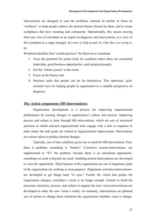 Management Development and Organization Development
interventions are designed to cure the problems. Instead, he prefers to focus on
“wellness”, to help people achieve the desired futures chosen by them, and to create
workplaces that have meaning and community. Operationally, this means moving
from one view of consultant as an expert on diagnosis and interventions, to a view of
the consultant as a stage manager of events to help people do what they are trying to
do.
Weisbord identifies four “useful practices” for third-wave consultant:
1. Asses the potential for action (look for condition where there are committed
leadership, good business opportunities, and energized people;
2. Get the “whole system” in the room;
3. Focus on the future; and
4. Structure tasks that people can do for themselves. This optimistic, goal-
oriented view for helping people in organization is a valuable perspective on
diagnosis.
The Action component; OD Interventions:
Organization development is a process for improving organizational
performance by causing changes in organization’s culture and process. Improving
process and culture is done through OD interventions, which are sets of structured
activities in which selected organizational units engage with a task or sequence to
tasks where the task goals are related to organizational improvement. Interventions
are actions taken to produce desired changes.
Typically, one of four conditions gives rise to need for OD interventions. First,
there is problem; something is “broken”. Corrective actions-interventions- are
implemented to “fix” the problem. Second, there is an unrealized opportunity;
something we want is beyond our reach. Enabling actions-interventions-are developed
to seize the opportunity. Third features of the organization are out of alignment; parts
of the organization are working at cross-purpose. Alignments activities-interventions-
are developed to get things back “in sync.” Fourth, the vision that guides the
organization changes; yesterday’s vision is no longer enough. Actions to build the
necessary structures, process, and culture to support the new vision-interventions-are
developed to make the new vision a reality. In summary, interventions are planned
sets of actions to change those situations the organization members want to change.
27
 