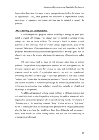Management Development and Organization Development
Interventions have been developed to solve most problems related to the human side
of organizations. Thus, when problem are discovered in organizational system,
subsystems, or processes, intervention activities can be initiated to remedy the
problems.
The Nature of OD interventions:
A well-designed OD program unfolds according to strategy or game plan,
called to overall OD strategy. This strategy may be planned in advance or may
emerge over time as events dedicate. The strategy is based on answer to such
questions as the following: what are overall change/ improvements goals of the
programs? What parts of the organization are most ready and respective to the OD
program? Answer to those questions lead the practitioners to develop a game plan for
where to intervene in the system, what to do, the sequencing of interventions, and as
forth.
OD interventions tend to focus on real problems rather than on abstract
problems. The problems facing organization members are real, not hypothetical; the
problems members get rewards for solving are real, not hypothetical; and the
problems central to needs of organization members are real, not hypothetical.
Developing the skills and knowledge to solve real problems as they arise in their
“natural state” means that the educational problem of “transfer of learning” from
one situation to another is minimized (all though the problem of generalization, that
is, knowing the appropriate times and places to apply this particular set of skills and
knowledge, is still present.)
An additional features of working on real problems in OD interventions is that
real set of individuals involved in problem is the group the problem solves work with.
Organization development program rely on several learning models. For example if
“learning how to” do something precedes “doing” it, then we have a “deficiency”
model of learning in which the learning comes primarily from critiquing the actions
after the fact to see how they could have been done differently and, presumably,
better. Both models are viable learning modes, and both are used extensively in
organization development.
28
 
