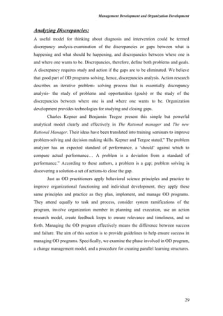 Management Development and Organization Development
Analyzing Discrepancies:
A useful model for thinking about diagnosis and intervention could be termed
discrepancy analysis-examination of the discrepancies or gaps between what is
happening and what should be happening, and discrepancies between where one is
and where one wants to be. Discrepancies, therefore, define both problems and goals.
A discrepancy requires study and action if the gaps are to be eliminated. We believe
that good part of OD programs solving, hence, discrepancies analysis. Action research
describes an iterative problem- solving process that is essentially discrepancy
analysis- the study of problems and opportunities (goals) or the study of the
discrepancies between where one is and where one wants to be. Organization
development provides technologies for studying and closing gaps.
Charles Kepner and Benjamin Tregoe present this simple but powerful
analytical model clearly and effectively in The Rational manager and The new
Rational Manager. Their ideas have been translated into training seminars to improve
problem-solving and decision making skills. Kepner and Tergoe stated,” The problem
analyzer has an expected standard of performance, a ‘should’ against which to
compare actual performance… A problem is a deviation from a standard of
performance.” According to these authors, a problem is a gap; problem solving is
discovering a solution-a set of actions-to close the gap.
Just as OD practitioners apply behavioral science principles and practice to
improve organizational functioning and individual development, they apply these
same principles and practice as they plan, implement, and manage OD programs.
They attend equally to task and process, consider system ramifications of the
program, involve organization member in planning and execution, use an action
research model, create feedback loops to ensure relevance and timeliness, and so
forth. Managing the OD program effectively means the difference between success
and failure. The aim of this section is to provide guidelines to help ensure success in
managing OD programs. Specifically, we examine the phase involved in OD program,
a change management model, and a procedure for creating parallel learning structures.
29
 