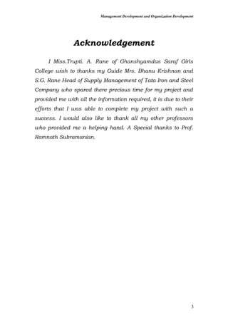 Management Development and Organization Development
Acknowledgement
I Miss.Trupti. A. Rane of Ghanshyamdas Saraf Girls
College wish to thanks my Guide Mrs. Bhanu Krishnan and
S.G. Rane Head of Supply Management of Tata Iron and Steel
Company who spared there precious time for my project and
provided me with all the information required, it is due to their
efforts that I was able to complete my project with such a
success. I would also like to thank all my other professors
who provided me a helping hand. A Special thanks to Prof.
Ramnath Subramanian.
3
 