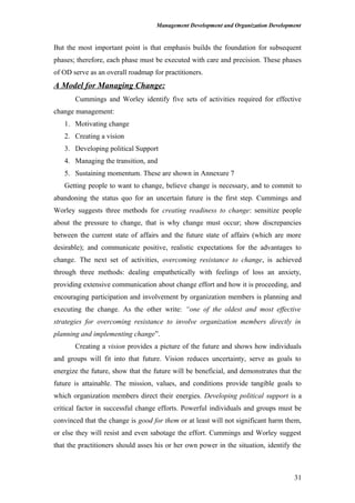Management Development and Organization Development
But the most important point is that emphasis builds the foundation for subsequent
phases; therefore, each phase must be executed with care and precision. These phases
of OD serve as an overall roadmap for practitioners.
A Model for Managing Change:
Cummings and Worley identify five sets of activities required for effective
change management:
1. Motivating change
2. Creating a vision
3. Developing political Support
4. Managing the transition, and
5. Sustaining momentum. These are shown in Annexure 7
Getting people to want to change, believe change is necessary, and to commit to
abandoning the status quo for an uncertain future is the first step. Cummings and
Worley suggests three methods for creating readiness to change: sensitize people
about the pressure to change, that is why change must occur; show discrepancies
between the current state of affairs and the future state of affairs (which are more
desirable); and communicate positive, realistic expectations for the advantages to
change. The next set of activities, overcoming resistance to change, is achieved
through three methods: dealing empathetically with feelings of loss an anxiety,
providing extensive communication about change effort and how it is proceeding, and
encouraging participation and involvement by organization members is planning and
executing the change. As the other write: “one of the oldest and most effective
strategies for overcoming resistance to involve organization members directly in
planning and implementing change”.
Creating a vision provides a picture of the future and shows how individuals
and groups will fit into that future. Vision reduces uncertainty, serve as goals to
energize the future, show that the future will be beneficial, and demonstrates that the
future is attainable. The mission, values, and conditions provide tangible goals to
which organization members direct their energies. Developing political support is a
critical factor in successful change efforts. Powerful individuals and groups must be
convinced that the change is good for them or at least will not significant harm them,
or else they will resist and even sabotage the effort. Cummings and Worley suggest
that the practitioners should asses his or her own power in the situation, identify the
31
 