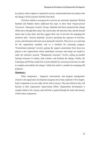 Management Development and Organization Development
key players whose support is required for success, and persuade those key players that
the change will have positive benefits from them.
Activities related to managing the transition are extremely important. Richard
Bechard and Reuben Harris addressed this topic in their book Organizational
Transitions: Managing Complex Change. Bechard and Harris proposed that change
efforts move through three states: the current state, the transition state, and the desired
future state in that order, and they suggest three sets of activities for managing the
transition state. “Activity planning” involves specifying the sequence of activities,
events, and milestones that must occur during the transition. This serves as a road map
for the organization members and as a checklist for measuring progress.
“Commitment planning” involves getting the support commitment from those key
players in the organizations whose leaderships; resources and energy are needed to
make the transition succeed. “Management structures” involve setting up parallel
learning structures to initiate, lead, monitor, and facilitate the change. Finally, the
Cummings and Worley model lists several methods for sustaining momentum in order
to complete and stabilize the change. I think this model is valuable for managing OD
programs.
Summary:
Three components – diagnosis, interventions, and program management-
critical to all organization development programs have been explored in this chapter.
Each is important in its own right; all are vital to success. The more effective they will
become in their organization improvement efforts. Organization development is
complex blend of art, science, and craft that is gained through the study and mastery
of these three components.
32
 
