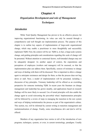 Management Development and Organization Development
Chapter: 4
Organization Development and role of Management
Techniques
Introduction
While Total Quality Management has proven to be an effective process for
improving organizational functioning, its value can only be assured through a
comprehensive and well thought out implementation process. The purpose of this
chapter is to outline key aspects of implementation of large-scale organizational
change, which may enable a practitioner to more thoughtfully and successfully
implement TQM. First, the context will be set. TQM is, in fact, a large-scale systems
change, and guiding principles and considerations regarding this scale of change will
be presented. Without attention to contextual factors, well-intended changes may not
be adequately designed. As another aspect of context, the expectations and
perceptions of employees (workers and managers) will be assessed, so that the
implementation plan can address them. Specifically, sources of resistance to change
and ways of dealing with them will be discussed. This is important to allow a change
agent to anticipate resistances and design for them, so that the process does not bog
down or stall. Next, a model of implementation will be presented, including a
discussion of key principles. Visionary leadership will be offered as an overriding
perspective for someone instituting TQM. In recent years the literature on change
management and leadership has grown steadily, and applications based on research
findings will be more likely to succeed. Use of tested principles will also enable the
change agent to avoid reinventing the proverbial wheel. Implementation principles
will be followed by a review of steps in managing the transition to the new system
and ways of helping institutionalize the process as part of the organization's culture.
This section, too, will be informed by current writing in transition management and
institutionalization of change. Finally, some miscellaneous do's and don’ts will be
offered.
Members of any organization have stories to tell of the introduction of new
programs, techniques, systems, or even, in current terminology, paradigms. Usually
33
 