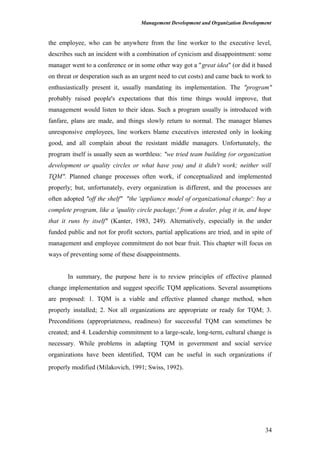 Management Development and Organization Development
the employee, who can be anywhere from the line worker to the executive level,
describes such an incident with a combination of cynicism and disappointment: some
manager went to a conference or in some other way got a "great idea" (or did it based
on threat or desperation such as an urgent need to cut costs) and came back to work to
enthusiastically present it, usually mandating its implementation. The "program"
probably raised people's expectations that this time things would improve, that
management would listen to their ideas. Such a program usually is introduced with
fanfare, plans are made, and things slowly return to normal. The manager blames
unresponsive employees, line workers blame executives interested only in looking
good, and all complain about the resistant middle managers. Unfortunately, the
program itself is usually seen as worthless: "we tried team building (or organization
development or quality circles or what have you) and it didn't work; neither will
TQM". Planned change processes often work, if conceptualized and implemented
properly; but, unfortunately, every organization is different, and the processes are
often adopted "off the shelf" "the 'appliance model of organizational change': buy a
complete program, like a 'quality circle package,' from a dealer, plug it in, and hope
that it runs by itself" (Kanter, 1983, 249). Alternatively, especially in the under
funded public and not for profit sectors, partial applications are tried, and in spite of
management and employee commitment do not bear fruit. This chapter will focus on
ways of preventing some of these disappointments.
In summary, the purpose here is to review principles of effective planned
change implementation and suggest specific TQM applications. Several assumptions
are proposed: 1. TQM is a viable and effective planned change method, when
properly installed; 2. Not all organizations are appropriate or ready for TQM; 3.
Preconditions (appropriateness, readiness) for successful TQM can sometimes be
created; and 4. Leadership commitment to a large-scale, long-term, cultural change is
necessary. While problems in adapting TQM in government and social service
organizations have been identified, TQM can be useful in such organizations if
properly modified (Milakovich, 1991; Swiss, 1992).
34
 