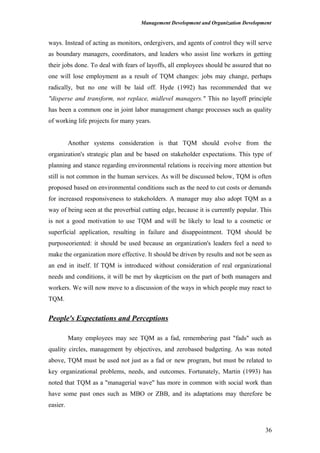 Management Development and Organization Development
ways. Instead of acting as monitors, ordergivers, and agents of control they will serve
as boundary managers, coordinators, and leaders who assist line workers in getting
their jobs done. To deal with fears of layoffs, all employees should be assured that no
one will lose employment as a result of TQM changes: jobs may change, perhaps
radically, but no one will be laid off. Hyde (1992) has recommended that we
"disperse and transform, not replace, midlevel managers." This no layoff principle
has been a common one in joint labor management change processes such as quality
of working life projects for many years.
Another systems consideration is that TQM should evolve from the
organization's strategic plan and be based on stakeholder expectations. This type of
planning and stance regarding environmental relations is receiving more attention but
still is not common in the human services. As will be discussed below, TQM is often
proposed based on environmental conditions such as the need to cut costs or demands
for increased responsiveness to stakeholders. A manager may also adopt TQM as a
way of being seen at the proverbial cutting edge, because it is currently popular. This
is not a good motivation to use TQM and will be likely to lead to a cosmetic or
superficial application, resulting in failure and disappointment. TQM should be
purposeoriented: it should be used because an organization's leaders feel a need to
make the organization more effective. It should be driven by results and not be seen as
an end in itself. If TQM is introduced without consideration of real organizational
needs and conditions, it will be met by skepticism on the part of both managers and
workers. We will now move to a discussion of the ways in which people may react to
TQM.
People's Expectations and Perceptions
Many employees may see TQM as a fad, remembering past "fads" such as
quality circles, management by objectives, and zerobased budgeting. As was noted
above, TQM must be used not just as a fad or new program, but must be related to
key organizational problems, needs, and outcomes. Fortunately, Martin (1993) has
noted that TQM as a "managerial wave" has more in common with social work than
have some past ones such as MBO or ZBB, and its adaptations may therefore be
easier.
36
 