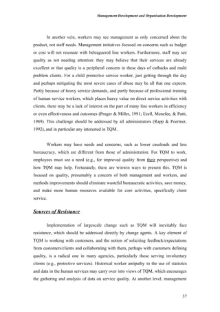 Management Development and Organization Development
In another vein, workers may see management as only concerned about the
product, not staff needs. Management initiatives focused on concerns such as budget
or cost will not resonate with beleaguered line workers. Furthermore, staff may see
quality as not needing attention: they may believe that their services are already
excellent or that quality is a peripheral concern in these days of cutbacks and multi
problem clients. For a child protective service worker, just getting through the day
and perhaps mitigating the most severe cases of abuse may be all that one expects.
Partly because of heavy service demands, and partly because of professional training
of human service workers, which places heavy value on direct service activities with
clients, there may be a lack of interest on the part of many line workers in efficiency
or even effectiveness and outcomes (Pruger & Miller, 1991; Ezell, Menefee, & Patti,
1989). This challenge should be addressed by all administrators (Rapp & Poertner,
1992), and in particular any interested in TQM.
Workers may have needs and concerns, such as lower caseloads and less
bureaucracy, which are different from those of administration. For TQM to work,
employees must see a need (e.g., for improved quality from their perspective) and
how TQM may help. Fortunately, there are winwin ways to present this. TQM is
focused on quality, presumably a concern of both management and workers, and
methods improvements should eliminate wasteful bureaucratic activities, save money,
and make more human resources available for core activities, specifically client
service.
Sources of Resistance
Implementation of largescale change such as TQM will inevitably face
resistance, which should be addressed directly by change agents. A key element of
TQM is working with customers, and the notion of soliciting feedback/expectations
from customers/clients and collaborating with them, perhaps with customers defining
quality, is a radical one in many agencies, particularly those serving involuntary
clients (e.g., protective services). Historical worker antipathy to the use of statistics
and data in the human services may carry over into views of TQM, which encourages
the gathering and analysis of data on service quality. At another level, management
37
 