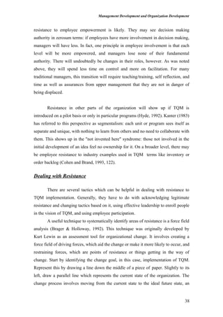 Management Development and Organization Development
resistance to employee empowerment is likely. They may see decision making
authority in zerosum terms: if employees have more involvement in decision making,
managers will have less. In fact, one principle in employee involvement is that each
level will be more empowered, and managers lose none of their fundamental
authority. There will undoubtedly be changes in their roles, however. As was noted
above, they will spend less time on control and more on facilitation. For many
traditional managers, this transition will require teaching/training, self reflection, and
time as well as assurances from upper management that they are not in danger of
being displaced.
Resistance in other parts of the organization will show up if TQM is
introduced on a pilot basis or only in particular programs (Hyde, 1992). Kanter (1983)
has referred to this perspective as segmentalism: each unit or program sees itself as
separate and unique, with nothing to learn from others and no need to collaborate with
them. This shows up in the "not invented here" syndrome: those not involved in the
initial development of an idea feel no ownership for it. On a broader level, there may
be employee resistance to industry examples used in TQM terms like inventory or
order backlog (Cohen and Brand, 1993, 122).
Dealing with Resistance
There are several tactics which can be helpful in dealing with resistance to
TQM implementation. Generally, they have to do with acknowledging legitimate
resistance and changing tactics based on it, using effective leadership to enroll people
in the vision of TQM, and using employee participation.
A useful technique to systematically identify areas of resistance is a force field
analysis (Brager & Holloway, 1992). This technique was originally developed by
Kurt Lewin as an assessment tool for organizational change. It involves creating a
force field of driving forces, which aid the change or make it more likely to occur, and
restraining forces, which are points of resistance or things getting in the way of
change. Start by identifying the change goal, in this case, implementation of TQM.
Represent this by drawing a line down the middle of a piece of paper. Slightly to its
left, draw a parallel line which represents the current state of the organization. The
change process involves moving from the current state to the ideal future state, an
38
 
