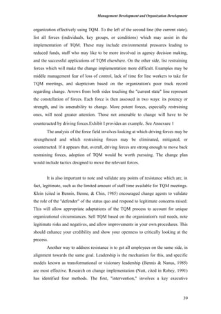 Management Development and Organization Development
organization effectively using TQM. To the left of the second line (the current state),
list all forces (individuals, key groups, or conditions) which may assist in the
implementation of TQM. These may include environmental pressures leading to
reduced funds, staff who may like to be more involved in agency decision making,
and the successful applications of TQM elsewhere. On the other side, list restraining
forces which will make the change implementation more difficult. Examples may be
middle management fear of loss of control, lack of time for line workers to take for
TQM meetings, and skepticism based on the organization's poor track record
regarding change. Arrows from both sides touching the "current state" line represent
the constellation of forces. Each force is then assessed in two ways: its potency or
strength, and its amenability to change. More potent forces, especially restraining
ones, will need greater attention. Those not amenable to change will have to be
counteracted by driving forces.Exhibit I provides an example. See Annexure 1
The analysis of the force field involves looking at which driving forces may be
strengthened and which restraining forces may be eliminated, mitigated, or
counteracted. If it appears that, overall, driving forces are strong enough to move back
restraining forces, adoption of TQM would be worth pursuing. The change plan
would include tactics designed to move the relevant forces.
It is also important to note and validate any points of resistance which are, in
fact, legitimate, such as the limited amount of staff time available for TQM meetings.
Klein (cited in Bennis, Benne, & Chin, 1985) encouraged change agents to validate
the role of the "defender" of the status quo and respond to legitimate concerns raised.
This will allow appropriate adaptations of the TQM process to account for unique
organizational circumstances. Sell TQM based on the organization's real needs, note
legitimate risks and negatives, and allow improvements in your own procedures. This
should enhance your credibility and show your openness to critically looking at the
process.
Another way to address resistance is to get all employees on the same side, in
alignment towards the same goal. Leadership is the mechanism for this, and specific
models known as transformational or visionary leadership (Bennis & Nanus, 1985)
are most effective. Research on change implementation (Nutt, cited in Robey, 1991)
has identified four methods. The first, "intervention," involves a key executive
39
 