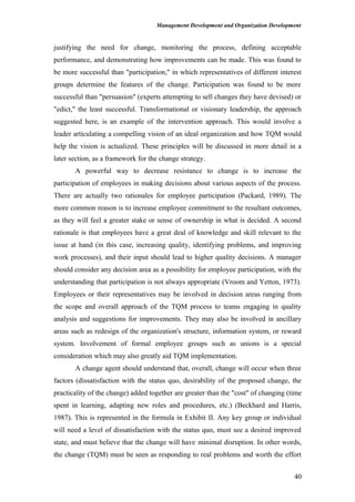 Management Development and Organization Development
justifying the need for change, monitoring the process, defining acceptable
performance, and demonstrating how improvements can be made. This was found to
be more successful than "participation," in which representatives of different interest
groups determine the features of the change. Participation was found to be more
successful than "persuasion" (experts attempting to sell changes they have devised) or
"edict," the least successful. Transformational or visionary leadership, the approach
suggested here, is an example of the intervention approach. This would involve a
leader articulating a compelling vision of an ideal organization and how TQM would
help the vision is actualized. These principles will be discussed in more detail in a
later section, as a framework for the change strategy.
A powerful way to decrease resistance to change is to increase the
participation of employees in making decisions about various aspects of the process.
There are actually two rationales for employee participation (Packard, 1989). The
more common reason is to increase employee commitment to the resultant outcomes,
as they will feel a greater stake or sense of ownership in what is decided. A second
rationale is that employees have a great deal of knowledge and skill relevant to the
issue at hand (in this case, increasing quality, identifying problems, and improving
work processes), and their input should lead to higher quality decisions. A manager
should consider any decision area as a possibility for employee participation, with the
understanding that participation is not always appropriate (Vroom and Yetton, 1973).
Employees or their representatives may be involved in decision areas ranging from
the scope and overall approach of the TQM process to teams engaging in quality
analysis and suggestions for improvements. They may also be involved in ancillary
areas such as redesign of the organization's structure, information system, or reward
system. Involvement of formal employee groups such as unions is a special
consideration which may also greatly aid TQM implementation.
A change agent should understand that, overall, change will occur when three
factors (dissatisfaction with the status quo, desirability of the proposed change, the
practicality of the change) added together are greater than the "cost" of changing (time
spent in learning, adapting new roles and procedures, etc.) (Beckhard and Harris,
1987). This is represented in the formula in Exhibit II. Any key group or individual
will need a level of dissatisfaction with the status quo, must see a desired improved
state, and must believe that the change will have minimal disruption. In other words,
the change (TQM) must be seen as responding to real problems and worth the effort
40
 