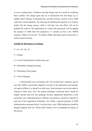 Management Development and Organization Development
or cost in getting there. Conditions favoring change may be created by modifying
these variables. The change agent may try to demonstrate how bad things are, or
amplify others' feelings of dissatisfaction; and then present a picture of how TQM
could solve current problems. The final step of modifying the equation is to convince
people that the change process, while it will take time and effort, will not be
prohibitively onerous. The organization as a whole and each person will be judging
the prospect of TQM from this perspective. A variation of this is the WIIFM
principle: "What's in it for me?" To embrace TQM, individuals must be shown how it
will be worth it for them.
Exhibit II: Resistance to Change
C = (A + B + D) > X
C = Change
A = Level of dissatisfaction with the status quo
B = Desirability of proposed change
D = Practicality of the change
X = Cost of changing
A final possible area of resistance, the "not invented here" syndrome may be
seen after TQM is successfully adopted in one part of the organization and attempts
are made to diffuse it, or spread it to other areas. Such resistance may be prevented or
reduced in three ways. First, the general techniques mentioned above should be
helpful. Second, each new area (program, division, department) should have a new
assessment and contracting process: different circumstances should be expected in
each part of the organization (Chaudron, 19). Finally, a general principle of TQM
implementation mentioned below is relevant here: every TQM application should be
uniquely adapted: don't use "off the shelf" models or try to standardize all aspects of
the process.
41
 