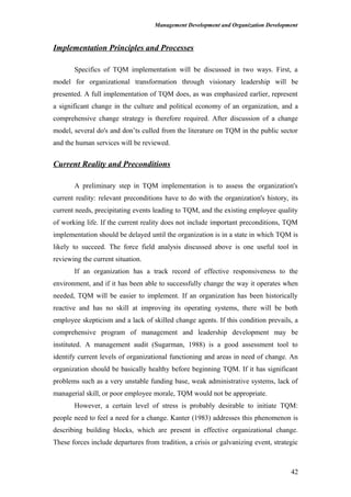 Management Development and Organization Development
Implementation Principles and Processes
Specifics of TQM implementation will be discussed in two ways. First, a
model for organizational transformation through visionary leadership will be
presented. A full implementation of TQM does, as was emphasized earlier, represent
a significant change in the culture and political economy of an organization, and a
comprehensive change strategy is therefore required. After discussion of a change
model, several do's and don’ts culled from the literature on TQM in the public sector
and the human services will be reviewed.
Current Reality and Preconditions
A preliminary step in TQM implementation is to assess the organization's
current reality: relevant preconditions have to do with the organization's history, its
current needs, precipitating events leading to TQM, and the existing employee quality
of working life. If the current reality does not include important preconditions, TQM
implementation should be delayed until the organization is in a state in which TQM is
likely to succeed. The force field analysis discussed above is one useful tool in
reviewing the current situation.
If an organization has a track record of effective responsiveness to the
environment, and if it has been able to successfully change the way it operates when
needed, TQM will be easier to implement. If an organization has been historically
reactive and has no skill at improving its operating systems, there will be both
employee skepticism and a lack of skilled change agents. If this condition prevails, a
comprehensive program of management and leadership development may be
instituted. A management audit (Sugarman, 1988) is a good assessment tool to
identify current levels of organizational functioning and areas in need of change. An
organization should be basically healthy before beginning TQM. If it has significant
problems such as a very unstable funding base, weak administrative systems, lack of
managerial skill, or poor employee morale, TQM would not be appropriate.
However, a certain level of stress is probably desirable to initiate TQM:
people need to feel a need for a change. Kanter (1983) addresses this phenomenon is
describing building blocks, which are present in effective organizational change.
These forces include departures from tradition, a crisis or galvanizing event, strategic
42
 