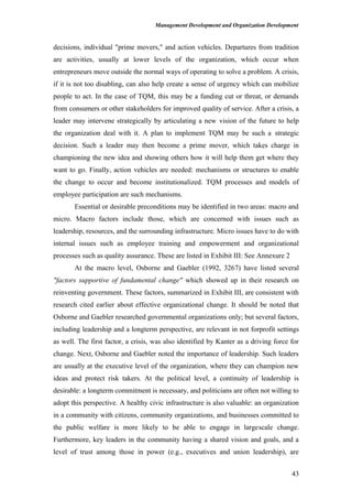 Management Development and Organization Development
decisions, individual "prime movers," and action vehicles. Departures from tradition
are activities, usually at lower levels of the organization, which occur when
entrepreneurs move outside the normal ways of operating to solve a problem. A crisis,
if it is not too disabling, can also help create a sense of urgency which can mobilize
people to act. In the case of TQM, this may be a funding cut or threat, or demands
from consumers or other stakeholders for improved quality of service. After a crisis, a
leader may intervene strategically by articulating a new vision of the future to help
the organization deal with it. A plan to implement TQM may be such a strategic
decision. Such a leader may then become a prime mover, which takes charge in
championing the new idea and showing others how it will help them get where they
want to go. Finally, action vehicles are needed: mechanisms or structures to enable
the change to occur and become institutionalized. TQM processes and models of
employee participation are such mechanisms.
Essential or desirable preconditions may be identified in two areas: macro and
micro. Macro factors include those, which are concerned with issues such as
leadership, resources, and the surrounding infrastructure. Micro issues have to do with
internal issues such as employee training and empowerment and organizational
processes such as quality assurance. These are listed in Exhibit III: See Annexure 2
At the macro level, Osborne and Gaebler (1992, 3267) have listed several
"factors supportive of fundamental change" which showed up in their research on
reinventing government. These factors, summarized in Exhibit III, are consistent with
research cited earlier about effective organizational change. It should be noted that
Osborne and Gaebler researched governmental organizations only; but several factors,
including leadership and a longterm perspective, are relevant in not forprofit settings
as well. The first factor, a crisis, was also identified by Kanter as a driving force for
change. Next, Osborne and Gaebler noted the importance of leadership. Such leaders
are usually at the executive level of the organization, where they can champion new
ideas and protect risk takers. At the political level, a continuity of leadership is
desirable: a longterm commitment is necessary, and politicians are often not willing to
adopt this perspective. A healthy civic infrastructure is also valuable: an organization
in a community with citizens, community organizations, and businesses committed to
the public welfare is more likely to be able to engage in largescale change.
Furthermore, key leaders in the community having a shared vision and goals, and a
level of trust among those in power (e.g., executives and union leadership), are
43
 