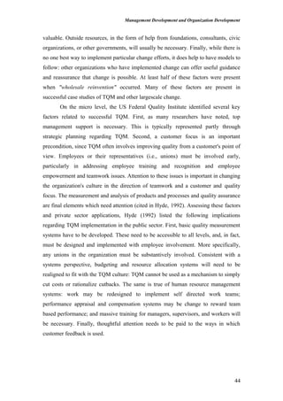 Management Development and Organization Development
valuable. Outside resources, in the form of help from foundations, consultants, civic
organizations, or other governments, will usually be necessary. Finally, while there is
no one best way to implement particular change efforts, it does help to have models to
follow: other organizations who have implemented change can offer useful guidance
and reassurance that change is possible. At least half of these factors were present
when "wholesale reinvention" occurred. Many of these factors are present in
successful case studies of TQM and other largescale change.
On the micro level, the US Federal Quality Institute identified several key
factors related to successful TQM. First, as many researchers have noted, top
management support is necessary. This is typically represented partly through
strategic planning regarding TQM. Second, a customer focus is an important
precondition, since TQM often involves improving quality from a customer's point of
view. Employees or their representatives (i.e., unions) must be involved early,
particularly in addressing employee training and recognition and employee
empowerment and teamwork issues. Attention to these issues is important in changing
the organization's culture in the direction of teamwork and a customer and quality
focus. The measurement and analysis of products and processes and quality assurance
are final elements which need attention (cited in Hyde, 1992). Assessing these factors
and private sector applications, Hyde (1992) listed the following implications
regarding TQM implementation in the public sector. First, basic quality measurement
systems have to be developed. These need to be accessible to all levels, and, in fact,
must be designed and implemented with employee involvement. More specifically,
any unions in the organization must be substantively involved. Consistent with a
systems perspective, budgeting and resource allocation systems will need to be
realigned to fit with the TQM culture: TQM cannot be used as a mechanism to simply
cut costs or rationalize cutbacks. The same is true of human resource management
systems: work may be redesigned to implement self directed work teams;
performance appraisal and compensation systems may be change to reward team
based performance; and massive training for managers, supervisors, and workers will
be necessary. Finally, thoughtful attention needs to be paid to the ways in which
customer feedback is used.
44
 