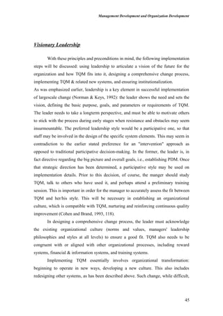Management Development and Organization Development
Visionary Leadership
With these principles and preconditions in mind, the following implementation
steps will be discussed: using leadership to articulate a vision of the future for the
organization and how TQM fits into it, designing a comprehensive change process,
implementing TQM & related new systems, and ensuring institutionalization.
As was emphasized earlier, leadership is a key element in successful implementation
of largescale change (Norman & Keys, 1992): the leader shows the need and sets the
vision, defining the basic purpose, goals, and parameters or requirements of TQM.
The leader needs to take a longterm perspective, and must be able to motivate others
to stick with the process during early stages when resistance and obstacles may seem
insurmountable. The preferred leadership style would be a participative one, so that
staff may be involved in the design of the specific system elements. This may seem in
contradiction to the earlier stated preference for an "intervention" approach as
opposed to traditional participative decision-making. In the former, the leader is, in
fact directive regarding the big picture and overall goals, i.e., establishing PDM. Once
that strategic direction has been determined, a participative style may be used on
implementation details. Prior to this decision, of course, the manger should study
TQM, talk to others who have used it, and perhaps attend a preliminary training
session. This is important in order for the manager to accurately assess the fit between
TQM and her/his style. This will be necessary in establishing an organizational
culture, which is compatible with TQM, nurturing and reinforcing continuous quality
improvement (Cohen and Brand, 1993, 118).
In designing a comprehensive change process, the leader must acknowledge
the existing organizational culture (norms and values, managers' leadership
philosophies and styles at all levels) to ensure a good fit. TQM also needs to be
congruent with or aligned with other organizational processes, including reward
systems, financial & information systems, and training systems.
Implementing TQM essentially involves organizational transformation:
beginning to operate in new ways, developing a new culture. This also includes
redesigning other systems, as has been described above. Such change, while difficult,
45
 
