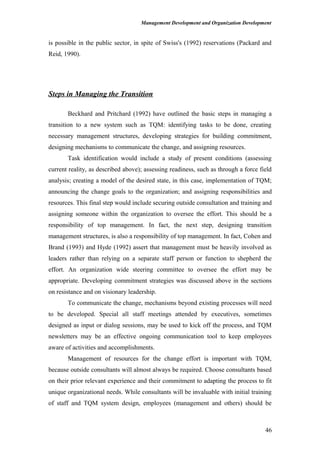 Management Development and Organization Development
is possible in the public sector, in spite of Swiss's (1992) reservations (Packard and
Reid, 1990).
Steps in Managing the Transition
Beckhard and Pritchard (1992) have outlined the basic steps in managing a
transition to a new system such as TQM: identifying tasks to be done, creating
necessary management structures, developing strategies for building commitment,
designing mechanisms to communicate the change, and assigning resources.
Task identification would include a study of present conditions (assessing
current reality, as described above); assessing readiness, such as through a force field
analysis; creating a model of the desired state, in this case, implementation of TQM;
announcing the change goals to the organization; and assigning responsibilities and
resources. This final step would include securing outside consultation and training and
assigning someone within the organization to oversee the effort. This should be a
responsibility of top management. In fact, the next step, designing transition
management structures, is also a responsibility of top management. In fact, Cohen and
Brand (1993) and Hyde (1992) assert that management must be heavily involved as
leaders rather than relying on a separate staff person or function to shepherd the
effort. An organization wide steering committee to oversee the effort may be
appropriate. Developing commitment strategies was discussed above in the sections
on resistance and on visionary leadership.
To communicate the change, mechanisms beyond existing processes will need
to be developed. Special all staff meetings attended by executives, sometimes
designed as input or dialog sessions, may be used to kick off the process, and TQM
newsletters may be an effective ongoing communication tool to keep employees
aware of activities and accomplishments.
Management of resources for the change effort is important with TQM,
because outside consultants will almost always be required. Choose consultants based
on their prior relevant experience and their commitment to adapting the process to fit
unique organizational needs. While consultants will be invaluable with initial training
of staff and TQM system design, employees (management and others) should be
46
 