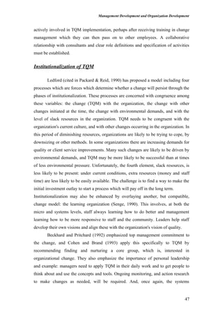 Management Development and Organization Development
actively involved in TQM implementation, perhaps after receiving training in change
management which they can then pass on to other employees. A collaborative
relationship with consultants and clear role definitions and specification of activities
must be established.
Institutionalization of TQM
Ledford (cited in Packard & Reid, 1990) has proposed a model including four
processes which are forces which determine whether a change will persist through the
phases of institutionalization. These processes are concerned with congruence among
these variables: the change (TQM) with the organization, the change with other
changes initiated at the time, the change with environmental demands, and with the
level of slack resources in the organization. TQM needs to be congruent with the
organization's current culture, and with other changes occurring in the organization. In
this period of diminishing resources, organizations are likely to be trying to cope, by
downsizing or other methods. In some organizations there are increasing demands for
quality or client service improvements. Many such changes are likely to be driven by
environmental demands, and TQM may be more likely to be successful than at times
of less environmental pressure. Unfortunately, the fourth element, slack resources, is
less likely to be present: under current conditions, extra resources (money and staff
time) are less likely to be easily available. The challenge is to find a way to make the
initial investment outlay to start a process which will pay off in the long term.
Institutionalization may also be enhanced by overlaying another, but compatible,
change model: the learning organization (Senge, 1990). This involves, at both the
micro and systems levels, staff always learning how to do better and management
learning how to be more responsive to staff and the community. Leaders help staff
develop their own visions and align these with the organization's vision of quality.
Beckhard and Pritchard (1992) emphasized top management commitment to
the change, and Cohen and Brand (1993) apply this specifically to TQM by
recommending finding and nurturing a core group, which is, interested in
organizational change. They also emphasize the importance of personal leadership
and example: managers need to apply TQM in their daily work and to get people to
think about and use the concepts and tools. Ongoing monitoring, and action research
to make changes as needed, will be required. And, once again, the systems
47
 