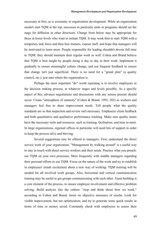 Management Development and Organization Development
necessary at first, as is axiomatic in organization development. While an organization
needn't start TQM at the top, successes in particular units or programs should set the
stage for diffusion in other directions. Change from below may be appropriate for
those at lower levels who want to initiate TQM. It may work best to start TQM with a
temporary task force and then hire trainers, expose staff, and hope that managers will
be motivated to learn more. People responsible for leading shouldn't devote full time
to TQM; they should maintain their regular work as well. Cohen and Brand believe
that TQM is best taught by people doing it day to day in their work. Implement it
gradually to ensure meaningful culture change, and use frequent feedback to ensure
that change isn't just superficial. There is no need for a "grand plan" (a quality
council, etc.); just start where the organization is.
Perhaps the most important "do" worth repeating is to involve employees in
the decision making process, at whatever stages and levels possible. As a specific
aspect of this, advance negotiations and discussions with any unions present should
occur. Create "atmosphere of amnesty" (Cohen & Brand, 1993, 202) so workers and
managers feel free to share improvement needs. Tell people what the quality
standards are so that inspection and review isn't necessary. Emphasize client feedback
and both quantitative and qualitative performance tracking. Make sure quality teams
have the necessary tools and resources, such as training, facilitation, and time to meet.
In large organizations, regional offices in particular will need lots of support in order
to keep the process alive and thriving.
Several suggestions may be offered to managers. First, understand the direct
service work of your organization. "Management by walking around" is a useful way
to stay in touch with direct service workers and their needs. Practice what you preach:
use TQM on your own processes. Meet frequently with middle managers regarding
their personal efforts to use TQM. Focus on the nature of the work and try to establish
in employees' minds excitement about a new way of working. TQM training will be
needed for all involved work groups. Also, horizontal and vertical communication
training may be useful to get groups communicating with each other. Team building is
a core element of the process, to ensure employee involvement and effective problem
solving. Build analysis into the culture: "stop and think about how we work,"
according to Cohen and Brand. Insist on objective measures of results. Look for
visible improvement, but not optimization; and try to generate some quick results in
terms of time or money saved. Constantly check with employees to assess their
49
 