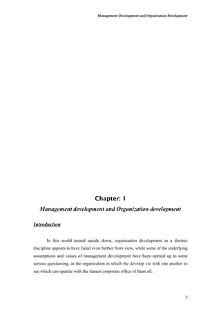 Management Development and Organization Development
Chapter: 1
Management development and Organization development
Introduction
In this world turned upside down, organization development as a distinct
discipline appears to have faded even further from view, while some of the underlying
assumptions and values of management development have been opened up to some
serious questioning, as the organization in which the develop vie with one another to
see which can operate with the leanest corporate office of them all.
5
 