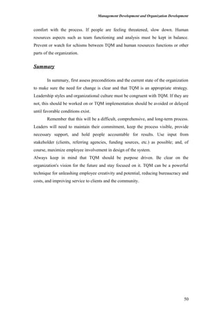 Management Development and Organization Development
comfort with the process. If people are feeling threatened, slow down. Human
resources aspects such as team functioning and analysis must be kept in balance.
Prevent or watch for schisms between TQM and human resources functions or other
parts of the organization.
Summary
In summary, first assess preconditions and the current state of the organization
to make sure the need for change is clear and that TQM is an appropriate strategy.
Leadership styles and organizational culture must be congruent with TQM. If they are
not, this should be worked on or TQM implementation should be avoided or delayed
until favorable conditions exist.
Remember that this will be a difficult, comprehensive, and long-term process.
Leaders will need to maintain their commitment, keep the process visible, provide
necessary support, and hold people accountable for results. Use input from
stakeholder (clients, referring agencies, funding sources, etc.) as possible; and, of
course, maximize employee involvement in design of the system.
Always keep in mind that TQM should be purpose driven. Be clear on the
organization's vision for the future and stay focused on it. TQM can be a powerful
technique for unleashing employee creativity and potential, reducing bureaucracy and
costs, and improving service to clients and the community.
50
 