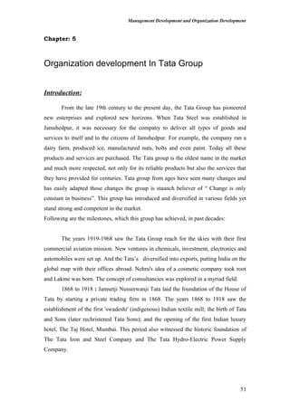 Management Development and Organization Development
Chapter: 5
Organization development In Tata Group
Introduction:
From the late 19th century to the present day, the Tata Group has pioneered
new enterprises and explored new horizons. When Tata Steel was established in
Jamshedpur, it was necessary for the company to deliver all types of goods and
services to itself and to the citizens of Jamshedpur. For example, the company ran a
dairy farm, produced ice, manufactured nuts, bolts and even paint. Today all these
products and services are purchased. The Tata group is the oldest name in the market
and much more respected, not only for its reliable products but also the services that
they have provided for centuries. Tata group from ages have seen many changes and
has easily adapted those changes the group is staunch believer of “ Change is only
constant in business”. This group has introduced and diversified in various fields yet
stand strong and competent in the market.
Following are the milestones, which this group has achieved, in past decades:
The years 1919-1968 saw the Tata Group reach for the skies with their first
commercial aviation mission. New ventures in chemicals, investment, electronics and
automobiles were set up. And the Tata’s diversified into exports, putting India on the
global map with their offices abroad. Nehru's idea of a cosmetic company took root
and Lakme was born. The concept of consultancies was explored in a myriad field.
1868 to 1918 : Jamsetji Nusserwanji Tata laid the foundation of the House of
Tata by starting a private trading firm in 1868. The years 1868 to 1918 saw the
establishment of the first 'swadeshi' (indigenous) Indian textile mill; the birth of Tata
and Sons (later rechristened Tata Sons); and the opening of the first Indian luxury
hotel, The Taj Hotel, Mumbai. This period also witnessed the historic foundation of
The Tata Iron and Steel Company and The Tata Hydro-Electric Power Supply
Company.
51
 