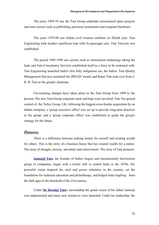 Management Development and Organization Development
The years 1969-78 saw the Tata Group undertake aeronautical space projects
and enter sectors such as publishing, precision instruments and computer hardware.
The years 1979-88 saw Indian civil aviation celebrate its fiftieth year. Tata
Engineering took another significant leap with its passenger cars. Tata Telecom was
established.
The period 1989-1998 saw sectors such as information technology taking the
lead, and Tata Consultancy Services established itself as a force to be reckoned with.
Tata Engineering launched India's first fully indigenous car, the Indica. Tata Quality
Management Services instituted the JRD QV award, and Ratan Tata took over from J.
R. D. Tata as the group's chairman.
Far-reaching changes have taken place in the Tata Group from 1999 to the
present. The new Tata Group corporate mark and logo were unveiled; Tata Tea gained
control of the Tetley Group, UK, following the biggest cross-border acquisition by an
Indian company; a 'group executive office' was set up to provide long-term direction
to the group; and a 'group corporate office' was established to guide the group's
strategy for the future.
Pioneers:
There is a difference between making money for oneself and creating wealth
for others. This is the story of a business house that has created wealth for a nation.
The story of struggle, anxiety, adventure and achievement. The story of Tata pioneers.
Jamsetji Tata, the founder of India's largest and internationally best-known
group of companies, began with a textile mill in central India in the 1870s. His
powerful vision inspired the steel and power industries in the country, set the
foundation for technical education and philanthropy, and helped India leapfrog from
the dark ages to the threshold of the 21st century.
Under Sir Dorabji Tata's stewardship the grand vision of his father Jamsetji
was implemented and many new initiatives were launched. Under his leadership, the
52
 
