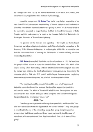 Management Development and Organization Development
Sir Dorabji Tata Trust (1932), the premier foundation of the Tatas, was created, and
since then it has propelled the Tata tradition of philanthropy.
Jamsetji's younger son, Sir Ratan Tata had a very distinct personality of his
own that reflected his sensitive understanding of human endeavour and his desire to
utilise his considerable wealth to enhance the quality of public life. It was reflected in
the support he extended to Gopal Krishna Gokhale to found the Servants of India
Society and the endowment of a chair at the London School of Economics to
investigate the causes of destitution and poverty.
His passion for the fine arts was legendary -- he bought and built elegant
homes and had a fine collection of paintings and objets d'art that he bequeathed to the
Prince of Wales Museum in Bombay. A philanthropist all his life, he created a trust
fund for "the advancement of learning and for the relief of human suffering and other
works of public utility".
JRD Tata pioneered civil aviation on the subcontinent in 1932 by launching
the group's airline, which is today the national airline. His was a life, which often
shaped history. Other than funding Dr Homi Bhabha's ambition to catapault India into
the nuclear age, initiating the family planning movement, preserving for posterity the
country's priceless folk arts, JRD guided India's largest business group, employing
more than a quarter million people, for over half a century (1904 - 1993).
"The wealth gathered by Jamsetji Tata and his sons in half a century of
industrial pioneering formed but a minute fraction of the amount by which they
enriched the nation. The whole of that wealth is held in trust for the people and used
exclusively for their benefit. The cycle is thus complete; what came from the people
has gone back to the people many times over."
- J.R.D. Tata
From long years to present transferring the responsibility and leadership Tata
sons have enhanced not only the organization but also the country. Today Tata groups
is considered to be one of the outstanding group. Tata group along the years has
grown within itself, in various forms. Hence group carries with it golden sand of
experience, which resembles the time they have existed. Tata SSL is apart of Tata
group.
53
 