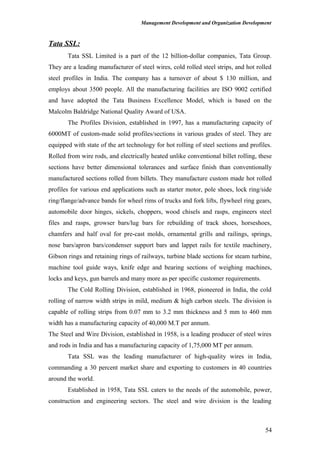 Management Development and Organization Development
Tata SSL:
Tata SSL Limited is a part of the 12 billion-dollar companies, Tata Group.
They are a leading manufacturer of steel wires, cold rolled steel strips, and hot rolled
steel profiles in India. The company has a turnover of about $ 130 million, and
employs about 3500 people. All the manufacturing facilities are ISO 9002 certified
and have adopted the Tata Business Excellence Model, which is based on the
Malcolm Baldridge National Quality Award of USA.
The Profiles Division, established in 1997, has a manufacturing capacity of
6000MT of custom-made solid profiles/sections in various grades of steel. They are
equipped with state of the art technology for hot rolling of steel sections and profiles.
Rolled from wire rods, and electrically heated unlike conventional billet rolling, these
sections have better dimensional tolerances and surface finish than conventionally
manufactured sections rolled from billets. They manufacture custom made hot rolled
profiles for various end applications such as starter motor, pole shoes, lock ring/side
ring/flange/advance bands for wheel rims of trucks and fork lifts, flywheel ring gears,
automobile door hinges, sickels, choppers, wood chisels and rasps, engineers steel
files and rasps, growser bars/lug bars for rebuilding of track shoes, horseshoes,
chamfers and half oval for pre-cast molds, ornamental grills and railings, springs,
nose bars/apron bars/condenser support bars and lappet rails for textile machinery,
Gibson rings and retaining rings of railways, turbine blade sections for steam turbine,
machine tool guide ways, knife edge and bearing sections of weighing machines,
locks and keys, gun barrels and many more as per specific customer requirements.
The Cold Rolling Division, established in 1968, pioneered in India, the cold
rolling of narrow width strips in mild, medium & high carbon steels. The division is
capable of rolling strips from 0.07 mm to 3.2 mm thickness and 5 mm to 460 mm
width has a manufacturing capacity of 40,000 M.T per annum.
The Steel and Wire Division, established in 1958, is a leading producer of steel wires
and rods in India and has a manufacturing capacity of 1,75,000 MT per annum.
Tata SSL was the leading manufacturer of high-quality wires in India,
commanding a 30 percent market share and exporting to customers in 40 countries
around the world.
Established in 1958, Tata SSL caters to the needs of the automobile, power,
construction and engineering sectors. The steel and wire division is the leading
54
 