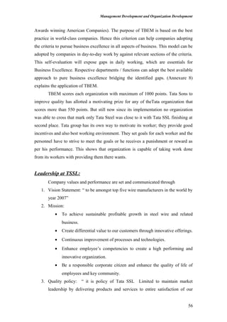 Management Development and Organization Development
Awards winning American Companies). The purpose of TBEM is based on the best
practice in world-class companies. Hence this criterion can help companies adopting
the criteria to pursue business excellence in all aspects of business. This model can be
adopted by companies in day-to-day work by against relevant sections of the criteria.
This self-evaluation will expose gaps in daily working, which are essentials for
Business Excellence. Respective departments / functions can adopt the best available
approach to pure business excellence bridging the identified gaps. (Annexure 8)
explains the application of TBEM.
TBEM scores each organization with maximum of 1000 points. Tata Sons to
improve quality has allotted a motivating prize for any of theTata organization that
scores more than 550 points. But still now since its implementation no organization
was able to cross that mark only Tata Steel was close to it with Tata SSL finishing at
second place. Tata group has its own way to motivate its worker; they provide good
incentives and also best working environment. They set goals for each worker and the
personnel have to strive to meet the goals or he receives a punishment or reward as
per his performance. This shows that organization is capable of taking work done
from its workers with providing them there wants.
Leadership at TSSL:
Company values and performance are set and communicated through
1. Vision Statement: “ to be amongst top five wire manufacturers in the world by
year 2007”
2. Mission:
• To achieve sustainable profitable growth in steel wire and related
business.
• Create differential value to our customers through innovative offerings.
• Continuous improvement of processes and technologies.
• Enhance employee’s competencies to create a high performing and
innovative organization.
• Be a responsible corporate citizen and enhance the quality of life of
employees and key community.
3. Quality policy: “ it is policy of Tata SSL Limited to maintain market
leadership by delivering products and services to entire satisfaction of our
56
 