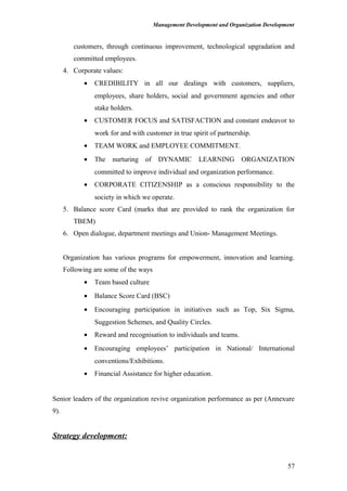 Management Development and Organization Development
customers, through continuous improvement, technological upgradation and
committed employees.
4. Corporate values:
• CREDIBILITY in all our dealings with customers, suppliers,
employees, share holders, social and government agencies and other
stake holders.
• CUSTOMER FOCUS and SATISFACTION and constant endeavor to
work for and with customer in true spirit of partnership.
• TEAM WORK and EMPLOYEE COMMITMENT.
• The nurturing of DYNAMIC LEARNING ORGANIZATION
committed to improve individual and organization performance.
• CORPORATE CITIZENSHIP as a conscious responsibility to the
society in which we operate.
5. Balance score Card (marks that are provided to rank the organization for
TBEM)
6. Open dialogue, department meetings and Union- Management Meetings.
Organization has various programs for empowerment, innovation and learning.
Following are some of the ways
• Team based culture
• Balance Score Card (BSC)
• Encouraging participation in initiatives such as Top, Six Sigma,
Suggestion Schemes, and Quality Circles.
• Reward and recognisation to individuals and teams.
• Encouraging employees’ participation in National/ International
conventions/Exhibitions.
• Financial Assistance for higher education.
Senior leaders of the organization revive organization performance as per (Annexure
9).
Strategy development:
57
 