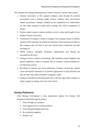 Management Development and Organization Development
The company has strategy planning process where in there are various steps such as:
1. Industry assessment: in this segment company scans through the external
environment such as demand supply analysis, industry value, environment
impact assessments, strategies adopted by the competitors key requirements
etc. this helps company to build itself a strategy that will be competitive in
market.
2. Product market analysis: product portfolio review is done and thought of new
products launch if necessary.
3. Assessment of Company’s ability to compete: here company checks its ability,
capacity before entering into market environment. Final assessment is made so
that company does not lack in any area wherein their competitors can take
advantage of.
4. SWOT analysis: Strengths, Weakness, Opportunities and Threats are
considered at this level.
5. Strategic Choices: choices of technology, HR capabilities needs, Suppliers and
partner capabilities, where to compete, how to compete, scenario building etc.
are taken into concern.
6. Revisiting of mission and vision statements: Company revisits the original
vision and mission statement so to lead the organization in same direction and
does not take step which contradicts companies’ goals.
7. Strategic Formulation and deployment: this is the last stage where company is
ready to apply its strategy and come with a boom.
Strategy Deployment:
After Strategy development is done organization deploys the strategy with
keeping in mind following key themes:
1. Grow through new products
2. Grow aggressively in existing products
3. Grow through branding and reach
4. Be a preferred suppliers
5. Reduce Cost.
58
 