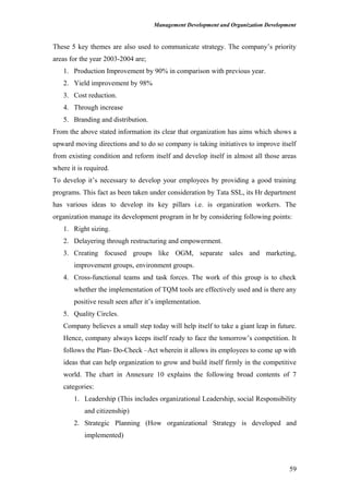 Management Development and Organization Development
These 5 key themes are also used to communicate strategy. The company’s priority
areas for the year 2003-2004 are;
1. Production Improvement by 90% in comparison with previous year.
2. Yield improvement by 98%
3. Cost reduction.
4. Through increase
5. Branding and distribution.
From the above stated information its clear that organization has aims which shows a
upward moving directions and to do so company is taking initiatives to improve itself
from existing condition and reform itself and develop itself in almost all those areas
where it is required.
To develop it’s necessary to develop your employees by providing a good training
programs. This fact as been taken under consideration by Tata SSL, its Hr department
has various ideas to develop its key pillars i.e. is organization workers. The
organization manage its development program in hr by considering following points:
1. Right sizing.
2. Delayering through restructuring and empowerment.
3. Creating focused groups like OGM, separate sales and marketing,
improvement groups, environment groups.
4. Cross-functional teams and task forces. The work of this group is to check
whether the implementation of TQM tools are effectively used and is there any
positive result seen after it’s implementation.
5. Quality Circles.
Company believes a small step today will help itself to take a giant leap in future.
Hence, company always keeps itself ready to face the tomorrow’s competition. It
follows the Plan- Do-Check –Act wherein it allows its employees to come up with
ideas that can help organization to grow and build itself firmly in the competitive
world. The chart in Annexure 10 explains the following broad contents of 7
categories:
1. Leadership (This includes organizational Leadership, social Responsibility
and citizenship)
2. Strategic Planning (How organizational Strategy is developed and
implemented)
59
 