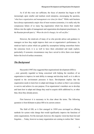 Management Development and Organization Development
As if all this were not sufficient, the focus of attention has begun to fall
increasingly upon smaller and medium sized enterprise, encouraging the question,
‘what have organization and management ever done for them?’ While such business
have always represented a major slice of most western economies, it is really only the
conspicuous failure of so many big organization which has drawn their smaller
fellows into the sights of management and organization development practitioners. As
the Russian proverb puts it, ‘ When the devil is hungry, he will eat files.’
However, the mind-sets of many of us who provide advice and guidance to
managers on how they might improve their own or organization’s performance. As
mind-set lead to action which are guided by assumptions lurking somewhere below
the conscious level, it is as well to have them articulated and made explicit,
particularly if economic circumstances may have served to drive them even deeper
below the level of surface awareness.
The Background
Huczynski (1987) has suggested that organizational development (OD) is:
…now generally regarded as being concerned with helping the members of an
organization to improve its total ability to manage and develop itself, so it is able to
respond to the environment pressures it faces. Development implies that the
organization needs to learn how to adapt and change its culture so that it can continue
to survive and achieve its core purpose. If an organization’s members are to develop
and learn how to adapt and change they need to acquire skills additional to, or other
than, those they already posses.
First however it is necessary to be clear about the terms. The following
quotation is from Kilmann to place OD in its current context:
The field of OD, as it first emerged in 1950’s,was envisaged as offering
methods for system wide change that would significantly improve the functions of
entire organizations. For the most part, however, this majestic vision has been lost and
forgotten…. Today, however as many organization are coming to realize that ‘ future
6
 