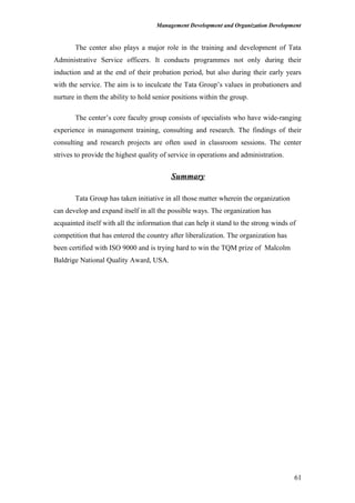 Management Development and Organization Development
The center also plays a major role in the training and development of Tata
Administrative Service officers. It conducts programmes not only during their
induction and at the end of their probation period, but also during their early years
with the service. The aim is to inculcate the Tata Group’s values in probationers and
nurture in them the ability to hold senior positions within the group.
The center’s core faculty group consists of specialists who have wide-ranging
experience in management training, consulting and research. The findings of their
consulting and research projects are often used in classroom sessions. The center
strives to provide the highest quality of service in operations and administration.
Summary
Tata Group has taken initiative in all those matter wherein the organization
can develop and expand itself in all the possible ways. The organization has
acquainted itself with all the information that can help it stand to the strong winds of
competition that has entered the country after liberalization. The organization has
been certified with ISO 9000 and is trying hard to win the TQM prize of Malcolm
Baldrige National Quality Award, USA.
61
 