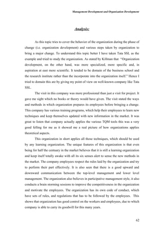 Management Development and Organization Development
Analysis:
As this topic tries to cover the behavior of the organization during the phase of
change (i.e. organization development) and various steps taken by organization to
bring a major change. To understand this topic better I have taken Tata SSL as the
example and tried to study the organization. As stated by Killman that “Organization
development, on the other hand, was more specialized, more specific and, in
aspiration at east more scientific. It tended to be domain of the business school and
the research institute rather than the incorporate into the organization itself.” Hence I
tried to domain this are by giving my point of view on well-known company like Tata
SSL.
The visit in this company was more professional than just a visit for project. It
gave me sight which no books or theory would have given. The visit stated the ways
and methods in which organization prepares its employees before bringing a change.
This company has various training programs, which help their employees to learn new
techniques and keep themselves updated with new information in the market. It was
great to listen that company actually applies the various TQM tools this was a very
good felling for me as it showed me a real picture of how organizations applies
theoretical aspects.
This organization in short applies all those techniques, which should be used
by any learning organization. The unique features of this organization is that even
being for half the centuary in the market believes that it is still a learning organization
and keep itself totally awake with all its six senses alert to sense the new methods in
the market. The company employees respect the rules laid by the organization and try
to perform their part effectively. It is also seen that there is a good upward and
downward communication between the top-level management and lower level
management. The organization also believes in participative management style, it also
conducts a brain storming sessions to improve the competitiveness in the organization
and motivate the employees. The organization has its own code of conduct, which
have sets of rules, and regulations that has to be followed by the employees. This
shows that organization has good control on the workers and employees, due to which
company is able to carry its goodwill for this many years.
62
 