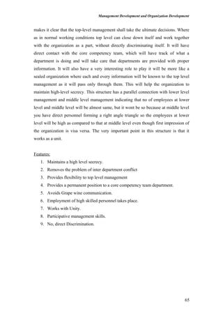 Management Development and Organization Development
makes it clear that the top-level management shall take the ultimate decisions. Where
as in normal working conditions top level can close down itself and work together
with the organization as a part, without directly discriminating itself. It will have
direct contact with the core competency team, which will have track of what a
department is doing and will take care that departments are provided with proper
information. It will also have a very interesting role to play it will be more like a
sealed organization where each and every information will be known to the top level
management as it will pass only through them. This will help the organization to
maintain high-level secrecy. This structure has a parallel connection with lower level
management and middle level management indicating that no of employees at lower
level and middle level will be almost same, but it wont be so because at middle level
you have direct personnel forming a right angle triangle so the employees at lower
level will be high as compared to that at middle level even though first impression of
the organization is visa versa. The very important point in this structure is that it
works as a unit.
Features:
1. Maintains a high level secrecy.
2. Removes the problem of inter department conflict
3. Provides flexibility to top level management
4. Provides a permanent position to a core competency team department.
5. Avoids Grape wine communication.
6. Employment of high skilled personnel takes place.
7. Works with Unity.
8. Participative management skills.
9. No, direct Discrimination.
65
 
