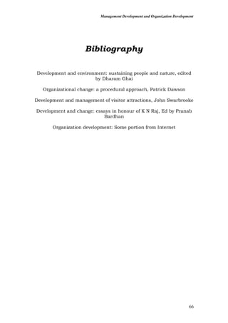 Management Development and Organization Development
Bibliography
Development and environment: sustaining people and nature, edited
by Dharam Ghai
Organizational change: a procedural approach, Patrick Dawson
Development and management of visitor attractions, John Swarbrooke
Development and change: essays in honour of K N Raj, Ed by Pranab
Bardhan
Organization development: Some portion from Internet
66
 