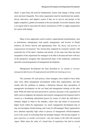 Management Development and Organization Development
shock’ is upon them, the need for fundamental, system wide change is being voiced
more and more frequently. Now entire organization must be transformed into market-
driven, innovative, and adaptive system if they are to survive and prosper in the
highly competitive, global environment to the next decades. Given this situation, there
is an urgent need to rejuvenate the theory and practice of OD- to supply programmes
for system wide change.
Many of new approaches used to achieve organizational transformation, such
as performance management, total quality management, and investor in People
initiative, do borrow heavily and appropriately from ‘the theory and practice of
organizational development’ but, having been tempered by economic turmoil, with
somewhat less of the latter’s idealism and naïveté. At the same time there has been
recognition of the requirement for managers to be able to develop and learn with less
of the perspective arrogance that characterized many of the traditional, centralized,
specialist-owned programmes of management development.
Management development has been described as ‘an attempt to increase
managerial effectiveness through planned and deliberate learning process.’
The customers for such process, client managers, have tended to have fairly
clear views about management development within their organizations, and they
usually had few problems in making a distinction between their perceptions of
management development on the one hand and management training on the other
hand. While the latter has been perceived as a process necessary to the acquisition of
skills (such as budgetary development and control), management development tend to
viewed as a broadening educational process by means of which the individual is
initiated, shaped or fitted to the attitudes, values rites and rituals of successively
higher levels within the organization. As, much, management development may or
may not encompass formal training, and it may be self-managed. Many organizations
have attached especially high values to process of management self-development,
even to the extent of welcoming back the prodigal mangers who having resigned ‘to
gain experience in another environment’, now the returns to the fold with renewed
vigour. Other stress the value of a broad base of experience, but tend to reward
7
 