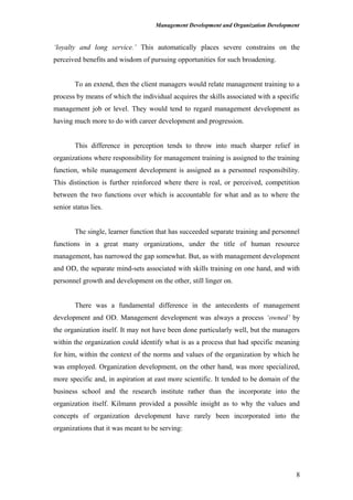 Management Development and Organization Development
‘loyalty and long service.’ This automatically places severe constrains on the
perceived benefits and wisdom of pursuing opportunities for such broadening.
To an extend, then the client managers would relate management training to a
process by means of which the individual acquires the skills associated with a specific
management job or level. They would tend to regard management development as
having much more to do with career development and progression.
This difference in perception tends to throw into much sharper relief in
organizations where responsibility for management training is assigned to the training
function, while management development is assigned as a personnel responsibility.
This distinction is further reinforced where there is real, or perceived, competition
between the two functions over which is accountable for what and as to where the
senior status lies.
The single, learner function that has succeeded separate training and personnel
functions in a great many organizations, under the title of human resource
management, has narrowed the gap somewhat. But, as with management development
and OD, the separate mind-sets associated with skills training on one hand, and with
personnel growth and development on the other, still linger on.
There was a fundamental difference in the antecedents of management
development and OD. Management development was always a process ‘owned’ by
the organization itself. It may not have been done particularly well, but the managers
within the organization could identify what is as a process that had specific meaning
for him, within the context of the norms and values of the organization by which he
was employed. Organization development, on the other hand, was more specialized,
more specific and, in aspiration at east more scientific. It tended to be domain of the
business school and the research institute rather than the incorporate into the
organization itself. Kilmann provided a possible insight as to why the values and
concepts of organization development have rarely been incorporated into the
organizations that it was meant to be serving:
8
 