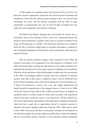 Management Development and Organization Development
A PhD straight out of graduate school who had never in his or her life even
been near a business organization could teach write and do research on business and
management. While they thus achieved greater prestige in their own network, they
increasingly lost touch with the business community and the world at large.
Intentionally or unintentionally, they shut out from the halls of academia the very
reality they where supposedly in the business of studying.
The Mitroff and Kilmann argument may tend towards the extreme and, as
noted above, they are not referring to OD as such but to relationship between the
business schools and business in general. It does, however, provide a backdrop for the
image of OD practitioner as ‘outsider’. The practitioners themselves have tended to
prefer the role, as facilitator change agent as consultant and catalyst, as opposed to
that of integrated participant in the hurly-burly of the organizations, which they have
aspired to develop.
With the dramatic economic changes, which commenced in the 1980s, the
increase in uncertainty at all organization levels and reduction in confidence in the
ability of Cartesian logic to produce the right answers to the complex problems of an
organizational and business life, there began a process of challenge to the contribution
offered by all the specialisms which had developed so rapidly and with such promise
in the 1960s. Line managers tended to become much more suspicious of operation
research, other than in those areas to complexity where it had an established track
record (vehicle scheduling, stock control and reordering, life cycles forecasting, etc.).
It tends to be perceived as ‘esoteric, back room stuff’, highly mathematical and
largely beyond the comprehension of the managers whom it is there to serve. O&M
too has lost much of its gloss that it had in 1960s, not least because its emphasis on
rationalism leads to a natural (tough not always fair) association with organization
which in turn means ‘putting the squeeze on my department’. OD has suffered in its
turn from its identification with outsiders to the organization. It emphasis on humanist
values has had a rough ride in organizations forced by economic necessity to
experience the massive employee shake-outs of the late 1970s, 1980s and now again
in early 1990s. At the same time there is much greater awareness of the limitations to
the skills that managers have at their disposal to enable them to tackle the challenges
that new circumstances present. Therefore, of four specialism methods (operational
9
 
