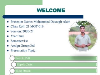  Presenter Name: Mohammed Dostogir Alam
 Class Roll: 21 MGT 016
 Session: 2020-21
 Year: 2nd
 Semester:1st
 Assign Group:3rd
 Presentation Topic:
WELCOME
Push & Pull
Supply Chain
Value Stream
 