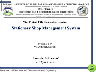 Presented by
Mr. Ashish Sadavarti
Under the Guidance of
Prof. Ayushi Jaiswal
Stationery Shop Management System
Mini Project Title Finalization Seminar
 