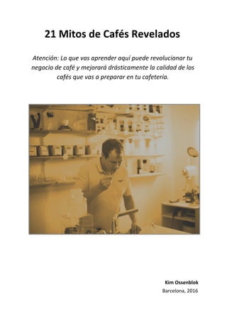 21 Mitos de Cafés Revelados
Atención: Lo que vas aprender aquí puede revolucionar tu
negocio de café y mejorará drásticamente la calidad de los
cafés que vas a preparar en tu cafetería.
Kim Ossenblok
Barcelona, 2016
 
