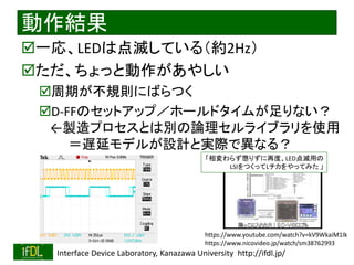 2021/7/28 Interface Device Laboratory, Kanazawa University http://ifdl.jp/
動作結果
一応、LEDは点滅している（約2Hz）
ただ、ちょっと動作があやしい
周期が不規則にばらつく
D-FFのセットアップ／ホールドタイムが足りない？
←製造プロセスとは別の論理セルライブラリを使用
＝遅延モデルが設計と実際で異なる？
https://www.youtube.com/watch?v=kV9WkaiM1Ik
https://www.nicovideo.jp/watch/sm38762993
「相変わらず懲りずに再度、LED点滅用の
LSIをつくってLチカをやってみた 」
 